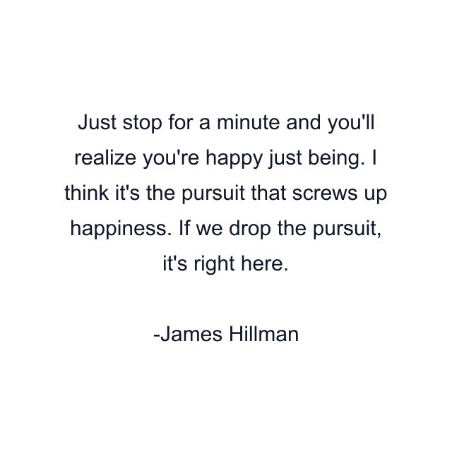 Just stop for a minute and you'll realize you're happy just being. I think it's the pursuit that screws up happiness. If we drop the pursuit, it's right here.