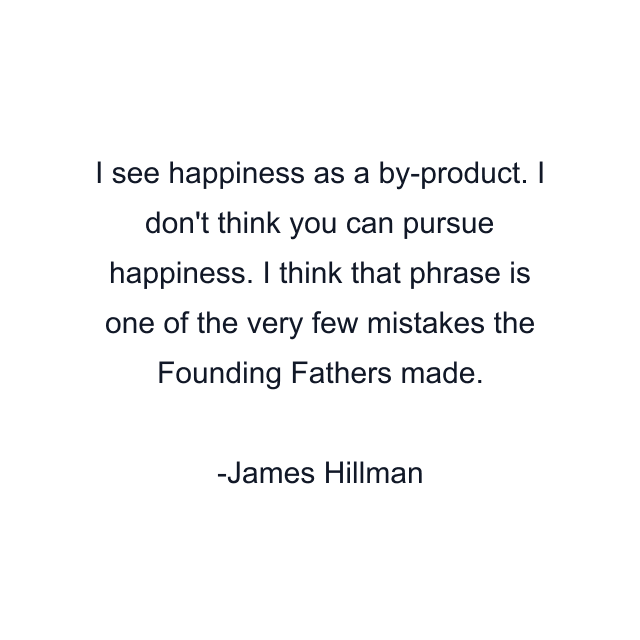 I see happiness as a by-product. I don't think you can pursue happiness. I think that phrase is one of the very few mistakes the Founding Fathers made.