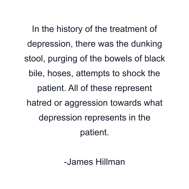 In the history of the treatment of depression, there was the dunking stool, purging of the bowels of black bile, hoses, attempts to shock the patient. All of these represent hatred or aggression towards what depression represents in the patient.