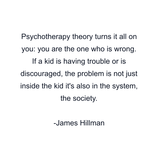 Psychotherapy theory turns it all on you: you are the one who is wrong. If a kid is having trouble or is discouraged, the problem is not just inside the kid it's also in the system, the society.