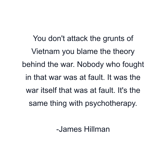 You don't attack the grunts of Vietnam you blame the theory behind the war. Nobody who fought in that war was at fault. It was the war itself that was at fault. It's the same thing with psychotherapy.