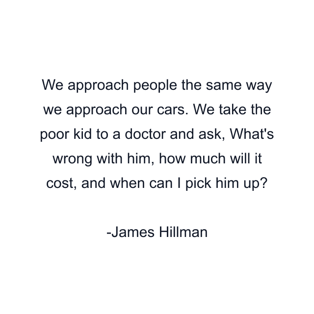 We approach people the same way we approach our cars. We take the poor kid to a doctor and ask, What's wrong with him, how much will it cost, and when can I pick him up?