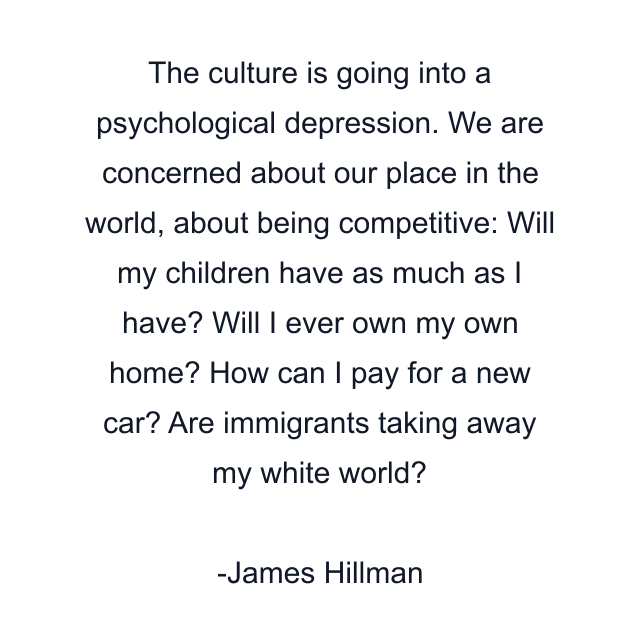 The culture is going into a psychological depression. We are concerned about our place in the world, about being competitive: Will my children have as much as I have? Will I ever own my own home? How can I pay for a new car? Are immigrants taking away my white world?