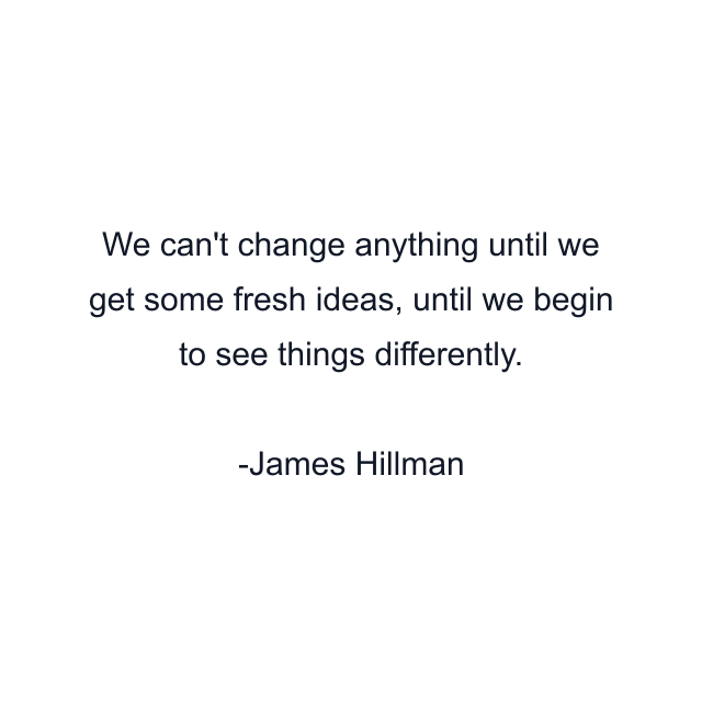 We can't change anything until we get some fresh ideas, until we begin to see things differently.