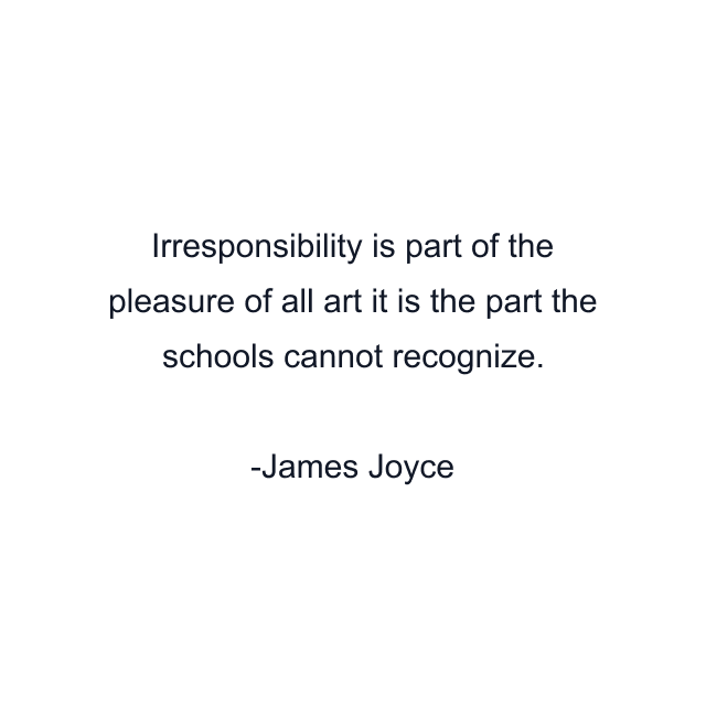 Irresponsibility is part of the pleasure of all art it is the part the schools cannot recognize.