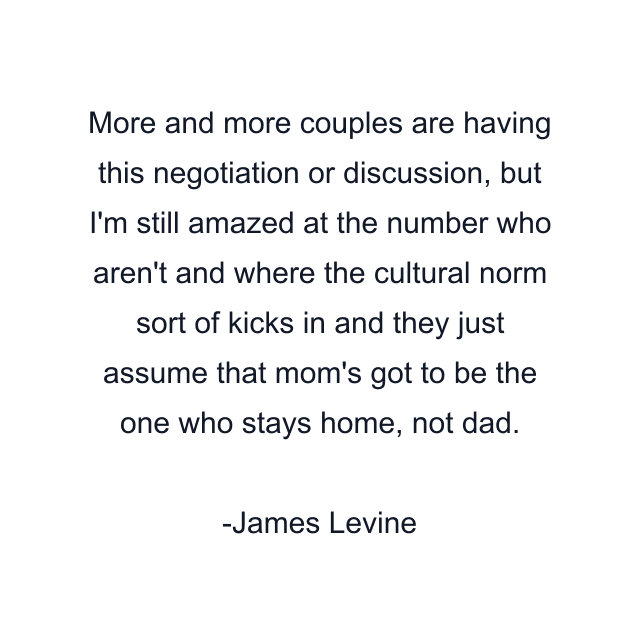 More and more couples are having this negotiation or discussion, but I'm still amazed at the number who aren't and where the cultural norm sort of kicks in and they just assume that mom's got to be the one who stays home, not dad.