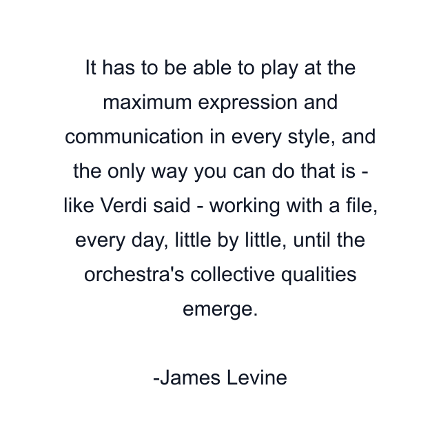 It has to be able to play at the maximum expression and communication in every style, and the only way you can do that is - like Verdi said - working with a file, every day, little by little, until the orchestra's collective qualities emerge.