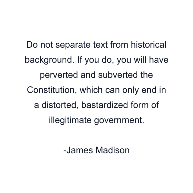 Do not separate text from historical background. If you do, you will have perverted and subverted the Constitution, which can only end in a distorted, bastardized form of illegitimate government.