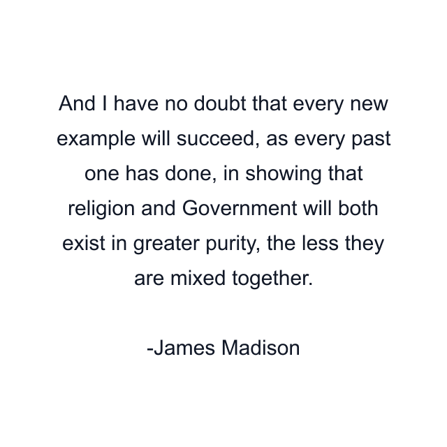 And I have no doubt that every new example will succeed, as every past one has done, in showing that religion and Government will both exist in greater purity, the less they are mixed together.