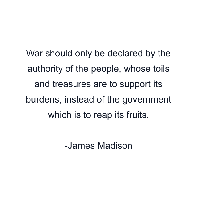 War should only be declared by the authority of the people, whose toils and treasures are to support its burdens, instead of the government which is to reap its fruits.