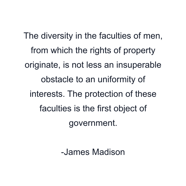 The diversity in the faculties of men, from which the rights of property originate, is not less an insuperable obstacle to an uniformity of interests. The protection of these faculties is the first object of government.