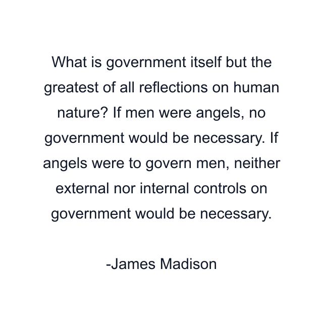 What is government itself but the greatest of all reflections on human nature? If men were angels, no government would be necessary. If angels were to govern men, neither external nor internal controls on government would be necessary.