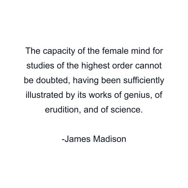 The capacity of the female mind for studies of the highest order cannot be doubted, having been sufficiently illustrated by its works of genius, of erudition, and of science.