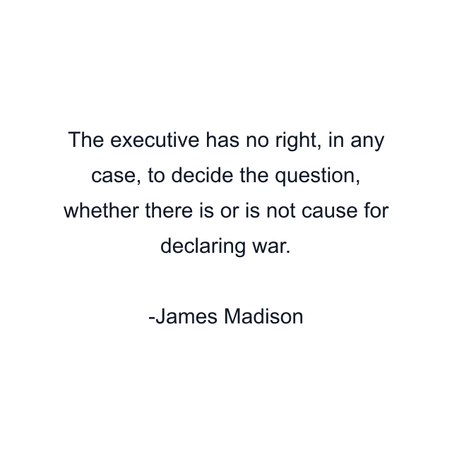 The executive has no right, in any case, to decide the question, whether there is or is not cause for declaring war.