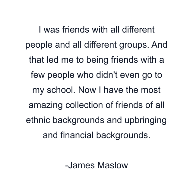 I was friends with all different people and all different groups. And that led me to being friends with a few people who didn't even go to my school. Now I have the most amazing collection of friends of all ethnic backgrounds and upbringing and financial backgrounds.