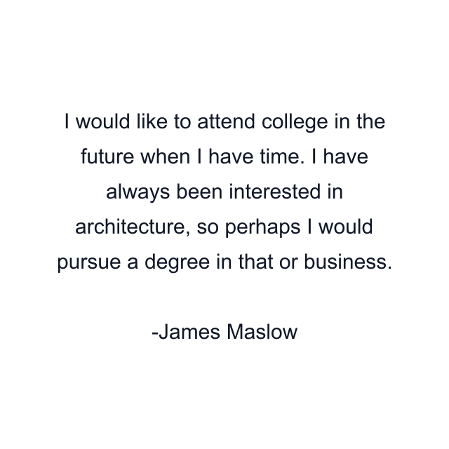 I would like to attend college in the future when I have time. I have always been interested in architecture, so perhaps I would pursue a degree in that or business.