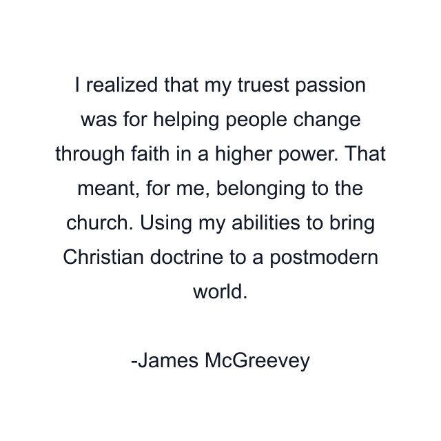 I realized that my truest passion was for helping people change through faith in a higher power. That meant, for me, belonging to the church. Using my abilities to bring Christian doctrine to a postmodern world.