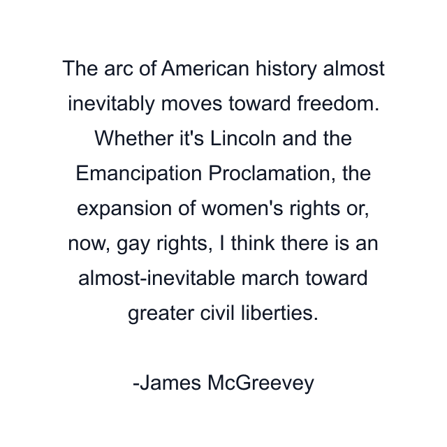 The arc of American history almost inevitably moves toward freedom. Whether it's Lincoln and the Emancipation Proclamation, the expansion of women's rights or, now, gay rights, I think there is an almost-inevitable march toward greater civil liberties.