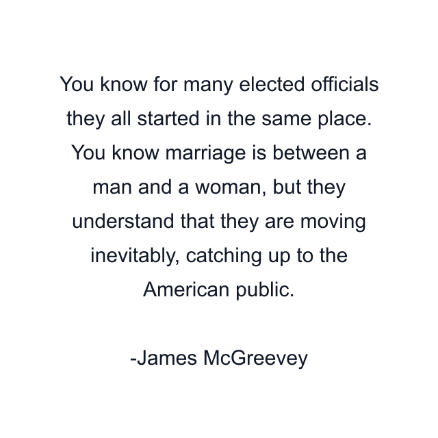 You know for many elected officials they all started in the same place. You know marriage is between a man and a woman, but they understand that they are moving inevitably, catching up to the American public.