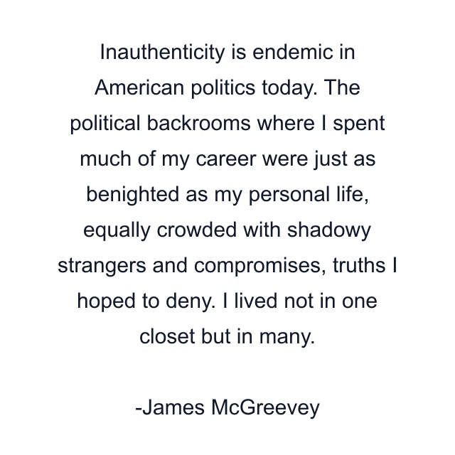 Inauthenticity is endemic in American politics today. The political backrooms where I spent much of my career were just as benighted as my personal life, equally crowded with shadowy strangers and compromises, truths I hoped to deny. I lived not in one closet but in many.