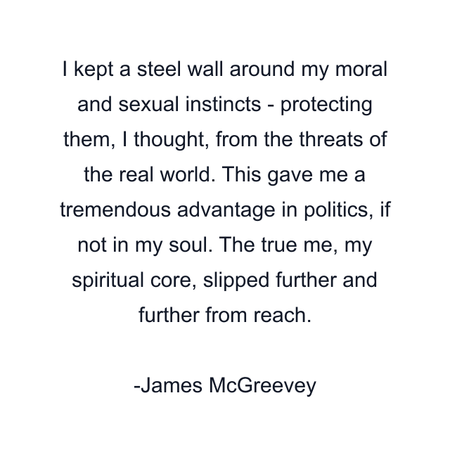 I kept a steel wall around my moral and sexual instincts - protecting them, I thought, from the threats of the real world. This gave me a tremendous advantage in politics, if not in my soul. The true me, my spiritual core, slipped further and further from reach.