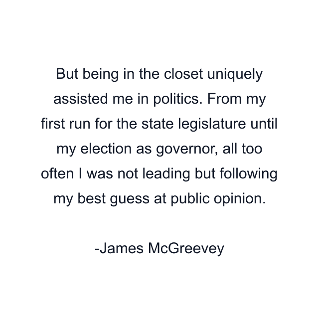 But being in the closet uniquely assisted me in politics. From my first run for the state legislature until my election as governor, all too often I was not leading but following my best guess at public opinion.