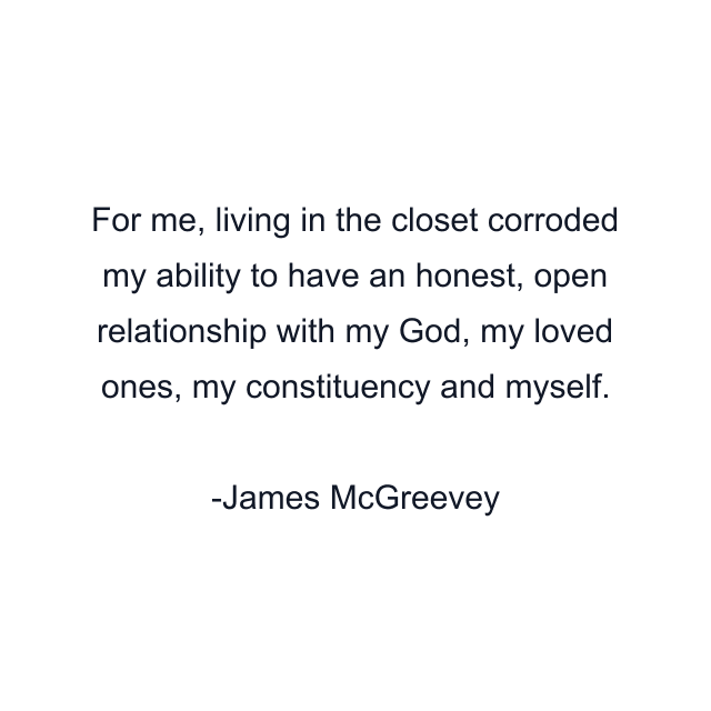 For me, living in the closet corroded my ability to have an honest, open relationship with my God, my loved ones, my constituency and myself.