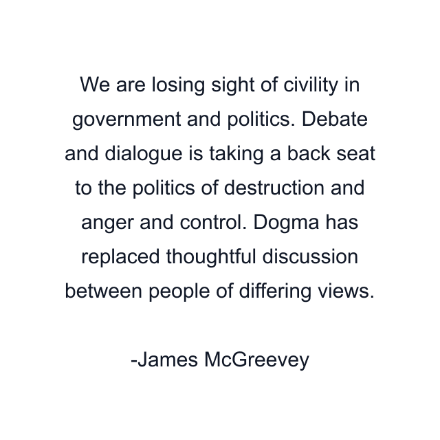 We are losing sight of civility in government and politics. Debate and dialogue is taking a back seat to the politics of destruction and anger and control. Dogma has replaced thoughtful discussion between people of differing views.