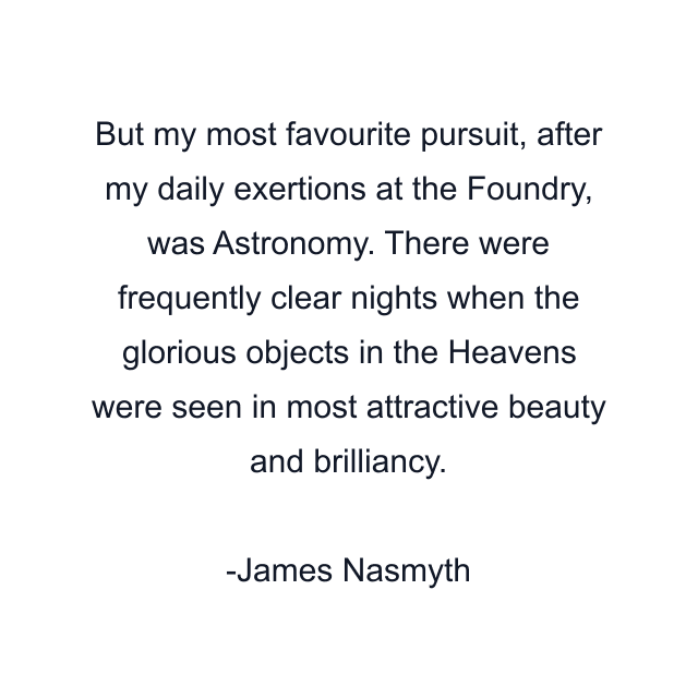 But my most favourite pursuit, after my daily exertions at the Foundry, was Astronomy. There were frequently clear nights when the glorious objects in the Heavens were seen in most attractive beauty and brilliancy.