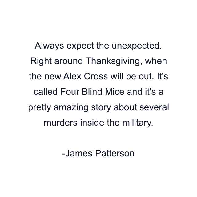 Always expect the unexpected. Right around Thanksgiving, when the new Alex Cross will be out. It's called Four Blind Mice and it's a pretty amazing story about several murders inside the military.