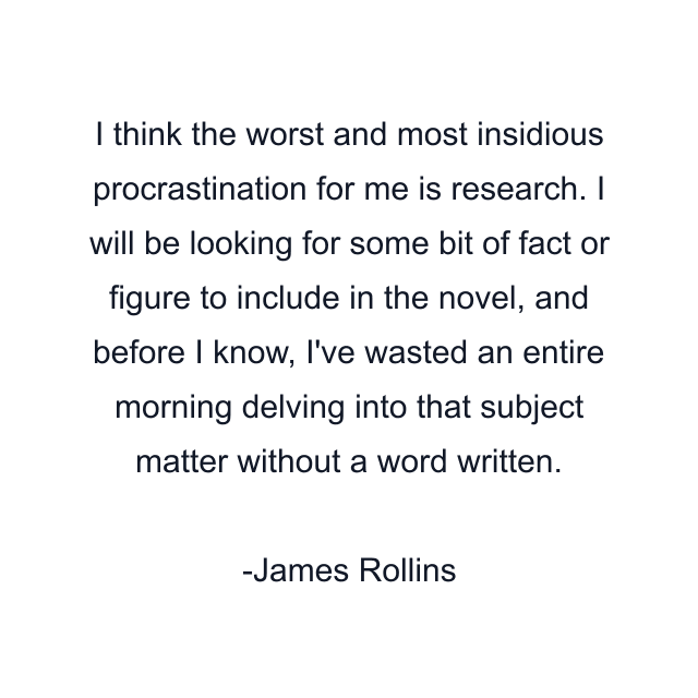 I think the worst and most insidious procrastination for me is research. I will be looking for some bit of fact or figure to include in the novel, and before I know, I've wasted an entire morning delving into that subject matter without a word written.