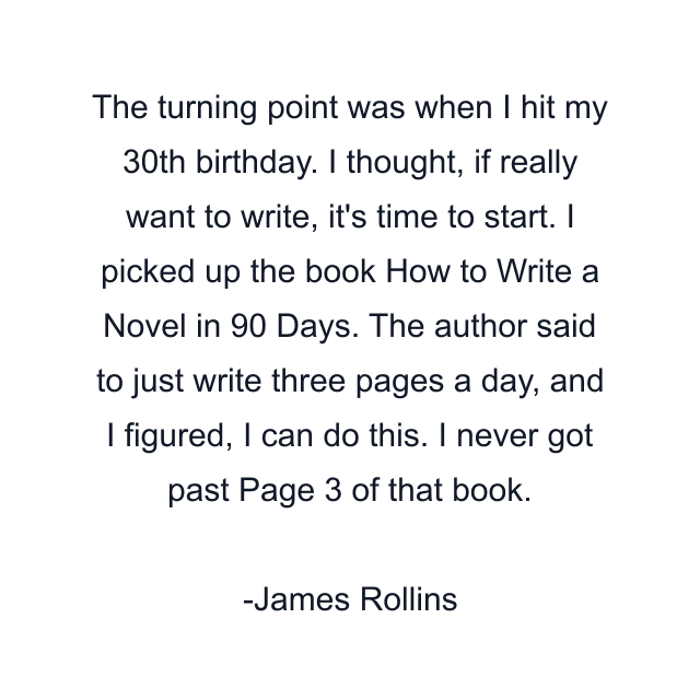 The turning point was when I hit my 30th birthday. I thought, if really want to write, it's time to start. I picked up the book How to Write a Novel in 90 Days. The author said to just write three pages a day, and I figured, I can do this. I never got past Page 3 of that book.