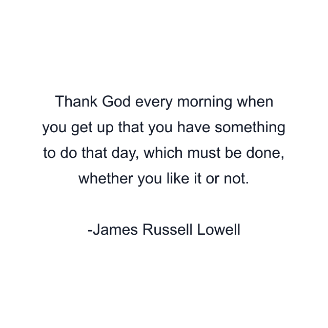 Thank God every morning when you get up that you have something to do that day, which must be done, whether you like it or not.