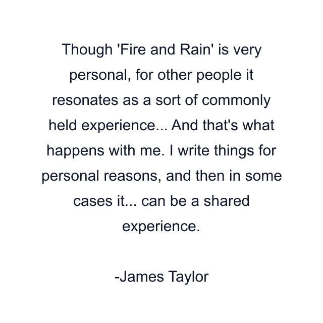 Though 'Fire and Rain' is very personal, for other people it resonates as a sort of commonly held experience... And that's what happens with me. I write things for personal reasons, and then in some cases it... can be a shared experience.