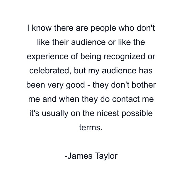 I know there are people who don't like their audience or like the experience of being recognized or celebrated, but my audience has been very good - they don't bother me and when they do contact me it's usually on the nicest possible terms.