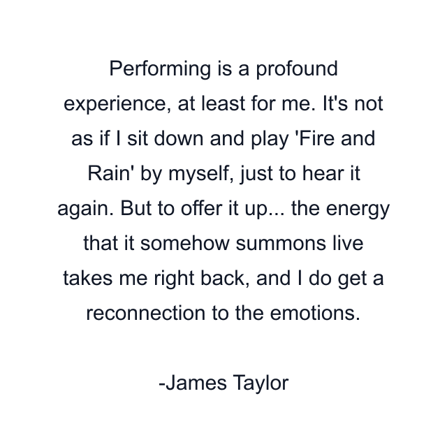 Performing is a profound experience, at least for me. It's not as if I sit down and play 'Fire and Rain' by myself, just to hear it again. But to offer it up... the energy that it somehow summons live takes me right back, and I do get a reconnection to the emotions.