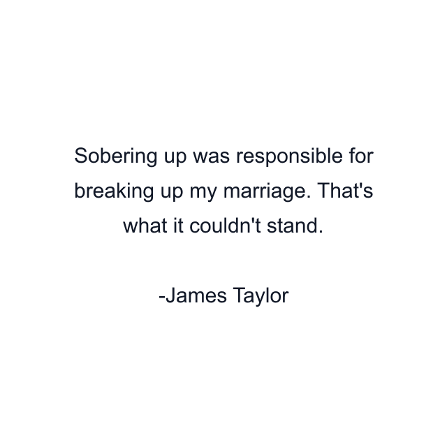 Sobering up was responsible for breaking up my marriage. That's what it couldn't stand.