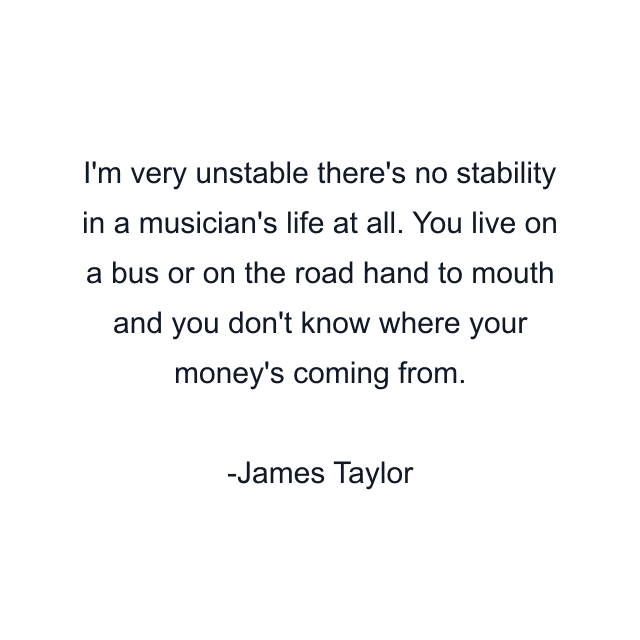 I'm very unstable there's no stability in a musician's life at all. You live on a bus or on the road hand to mouth and you don't know where your money's coming from.