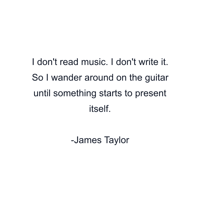 I don't read music. I don't write it. So I wander around on the guitar until something starts to present itself.