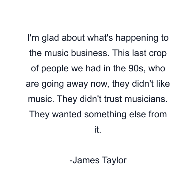 I'm glad about what's happening to the music business. This last crop of people we had in the 90s, who are going away now, they didn't like music. They didn't trust musicians. They wanted something else from it.