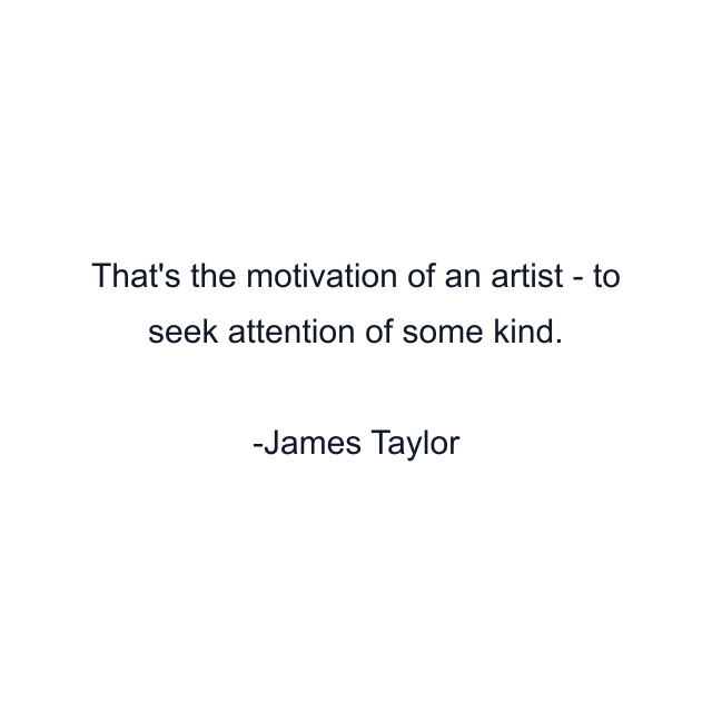 That's the motivation of an artist - to seek attention of some kind.