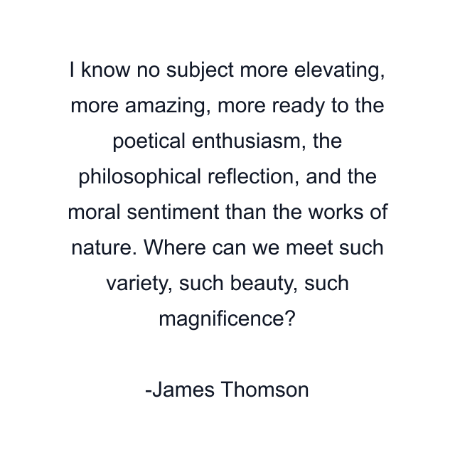 I know no subject more elevating, more amazing, more ready to the poetical enthusiasm, the philosophical reflection, and the moral sentiment than the works of nature. Where can we meet such variety, such beauty, such magnificence?