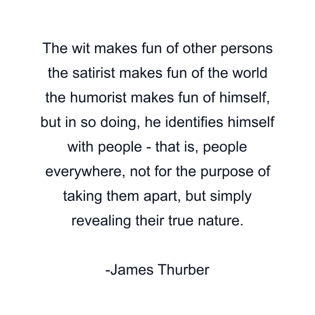 The wit makes fun of other persons the satirist makes fun of the world the humorist makes fun of himself, but in so doing, he identifies himself with people - that is, people everywhere, not for the purpose of taking them apart, but simply revealing their true nature.