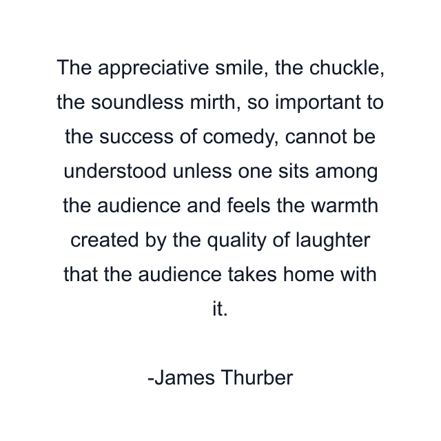 The appreciative smile, the chuckle, the soundless mirth, so important to the success of comedy, cannot be understood unless one sits among the audience and feels the warmth created by the quality of laughter that the audience takes home with it.