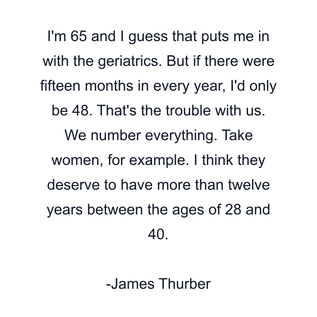 I'm 65 and I guess that puts me in with the geriatrics. But if there were fifteen months in every year, I'd only be 48. That's the trouble with us. We number everything. Take women, for example. I think they deserve to have more than twelve years between the ages of 28 and 40.