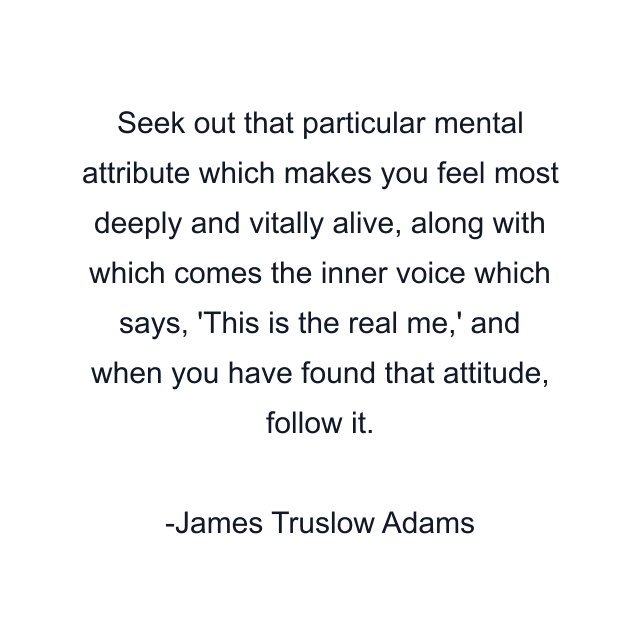 Seek out that particular mental attribute which makes you feel most deeply and vitally alive, along with which comes the inner voice which says, 'This is the real me,' and when you have found that attitude, follow it.