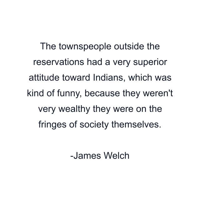 The townspeople outside the reservations had a very superior attitude toward Indians, which was kind of funny, because they weren't very wealthy they were on the fringes of society themselves.