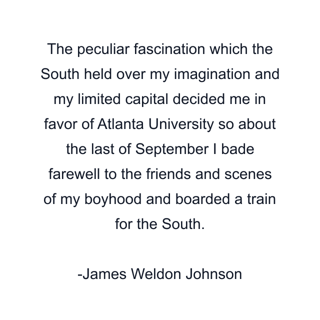 The peculiar fascination which the South held over my imagination and my limited capital decided me in favor of Atlanta University so about the last of September I bade farewell to the friends and scenes of my boyhood and boarded a train for the South.