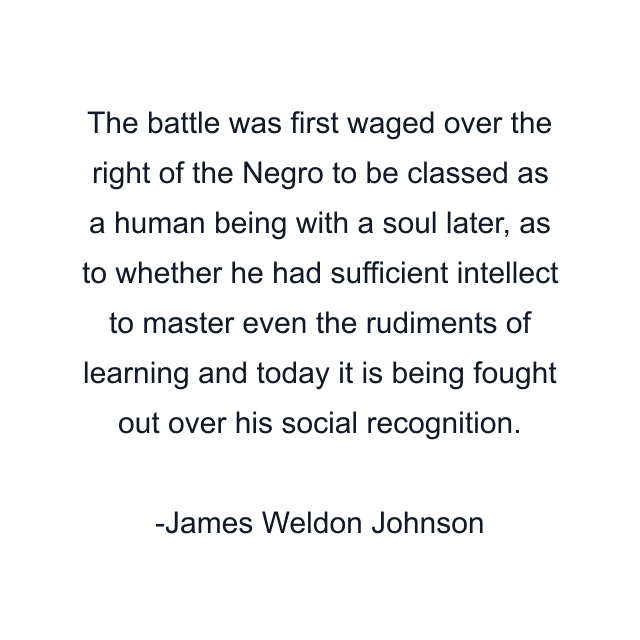 The battle was first waged over the right of the Negro to be classed as a human being with a soul later, as to whether he had sufficient intellect to master even the rudiments of learning and today it is being fought out over his social recognition.