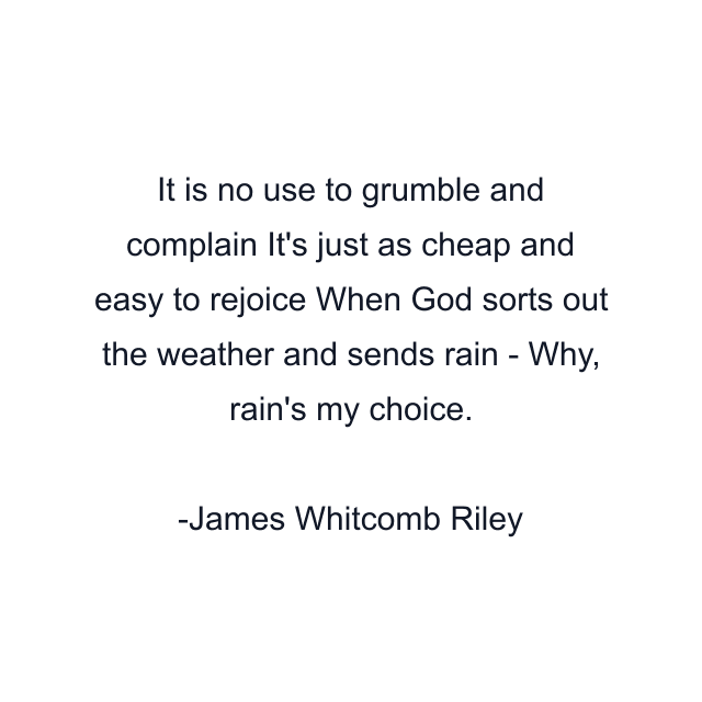 It is no use to grumble and complain It's just as cheap and easy to rejoice When God sorts out the weather and sends rain - Why, rain's my choice.